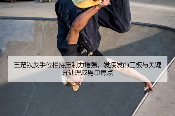 王楚钦反手位相持压制力增强，发接发前三板与关键分处理成男单焦点